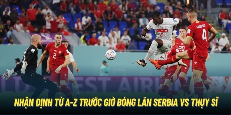 Nhận định từ A-Z trước giờ bóng lăn Serbia vs Thụy Sĩ