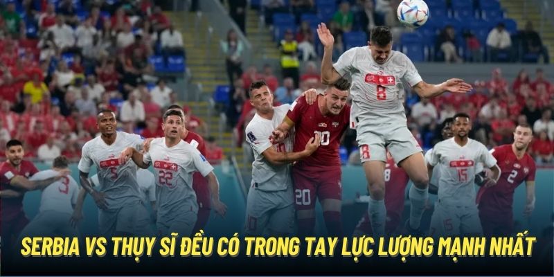 Serbia vs Thụy Sĩ đều có trong tay lực lượng mạnh nhất